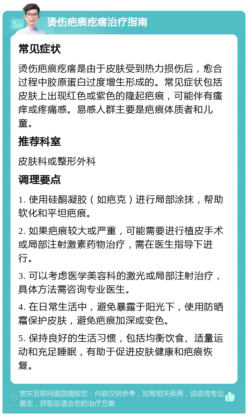 烫伤疤痕疙瘩治疗指南 常见症状 烫伤疤痕疙瘩是由于皮肤受到热力损伤后，愈合过程中胶原蛋白过度增生形成的。常见症状包括皮肤上出现红色或紫色的隆起疤痕，可能伴有瘙痒或疼痛感。易感人群主要是疤痕体质者和儿童。 推荐科室 皮肤科或整形外科 调理要点 1. 使用硅酮凝胶（如疤克）进行局部涂抹，帮助软化和平坦疤痕。 2. 如果疤痕较大或严重，可能需要进行植皮手术或局部注射激素药物治疗，需在医生指导下进行。 3. 可以考虑医学美容科的激光或局部注射治疗，具体方法需咨询专业医生。 4. 在日常生活中，避免暴露于阳光下，使用防晒霜保护皮肤，避免疤痕加深或变色。 5. 保持良好的生活习惯，包括均衡饮食、适量运动和充足睡眠，有助于促进皮肤健康和疤痕恢复。