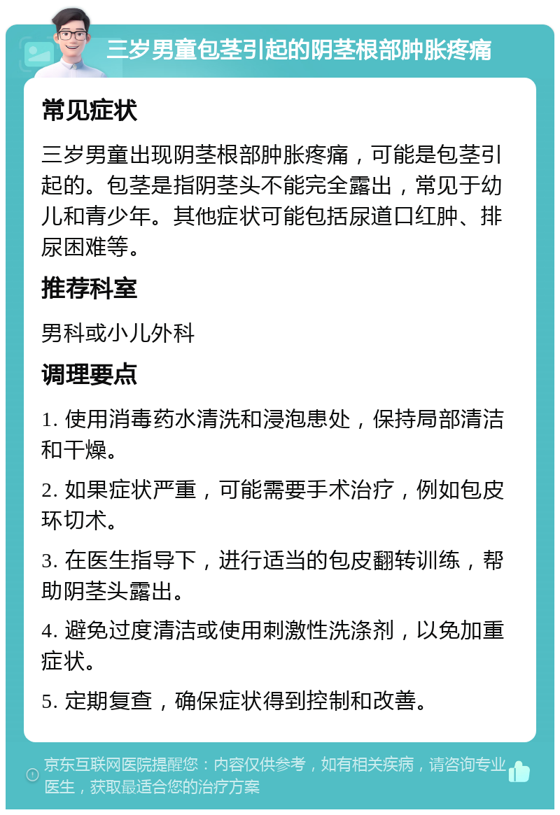 三岁男童包茎引起的阴茎根部肿胀疼痛 常见症状 三岁男童出现阴茎根部肿胀疼痛，可能是包茎引起的。包茎是指阴茎头不能完全露出，常见于幼儿和青少年。其他症状可能包括尿道口红肿、排尿困难等。 推荐科室 男科或小儿外科 调理要点 1. 使用消毒药水清洗和浸泡患处，保持局部清洁和干燥。 2. 如果症状严重，可能需要手术治疗，例如包皮环切术。 3. 在医生指导下，进行适当的包皮翻转训练，帮助阴茎头露出。 4. 避免过度清洁或使用刺激性洗涤剂，以免加重症状。 5. 定期复查，确保症状得到控制和改善。