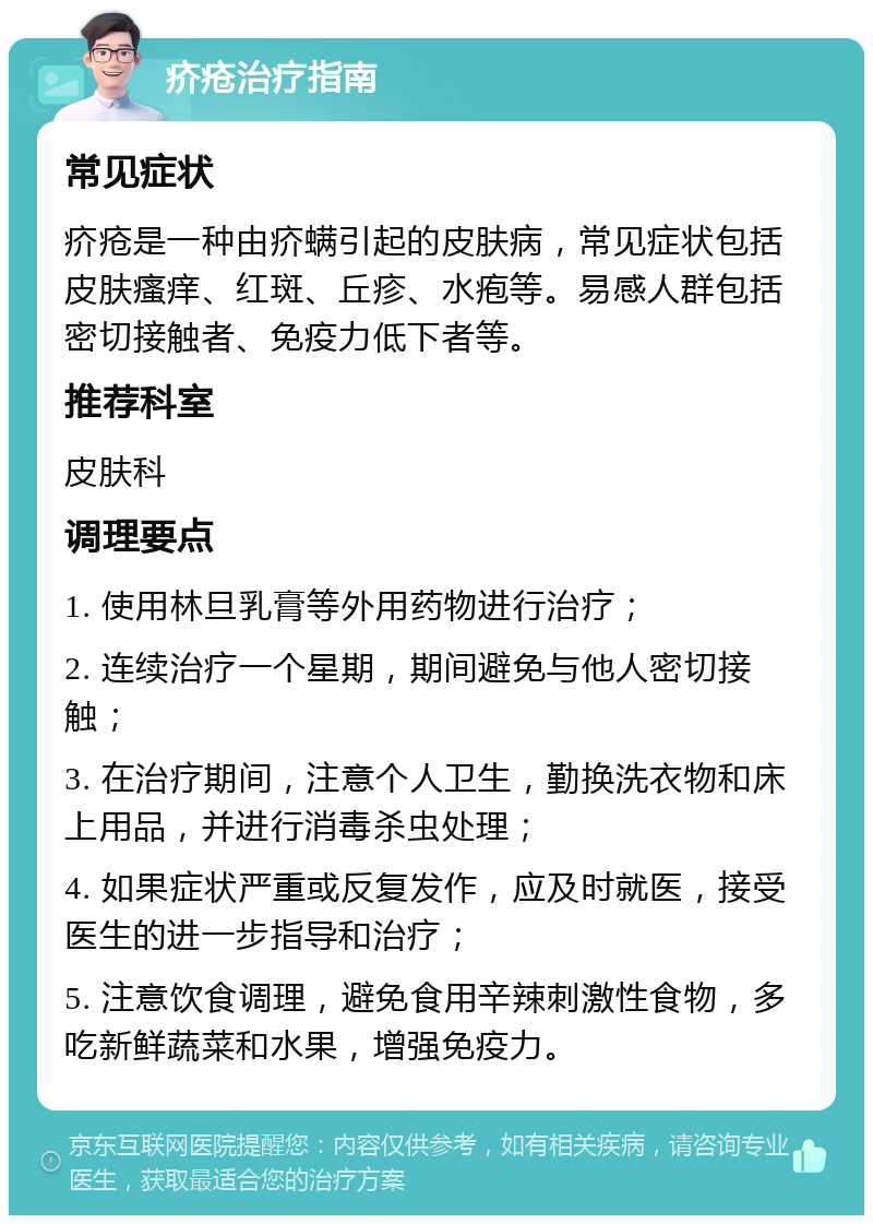 疥疮治疗指南 常见症状 疥疮是一种由疥螨引起的皮肤病，常见症状包括皮肤瘙痒、红斑、丘疹、水疱等。易感人群包括密切接触者、免疫力低下者等。 推荐科室 皮肤科 调理要点 1. 使用林旦乳膏等外用药物进行治疗； 2. 连续治疗一个星期，期间避免与他人密切接触； 3. 在治疗期间，注意个人卫生，勤换洗衣物和床上用品，并进行消毒杀虫处理； 4. 如果症状严重或反复发作，应及时就医，接受医生的进一步指导和治疗； 5. 注意饮食调理，避免食用辛辣刺激性食物，多吃新鲜蔬菜和水果，增强免疫力。