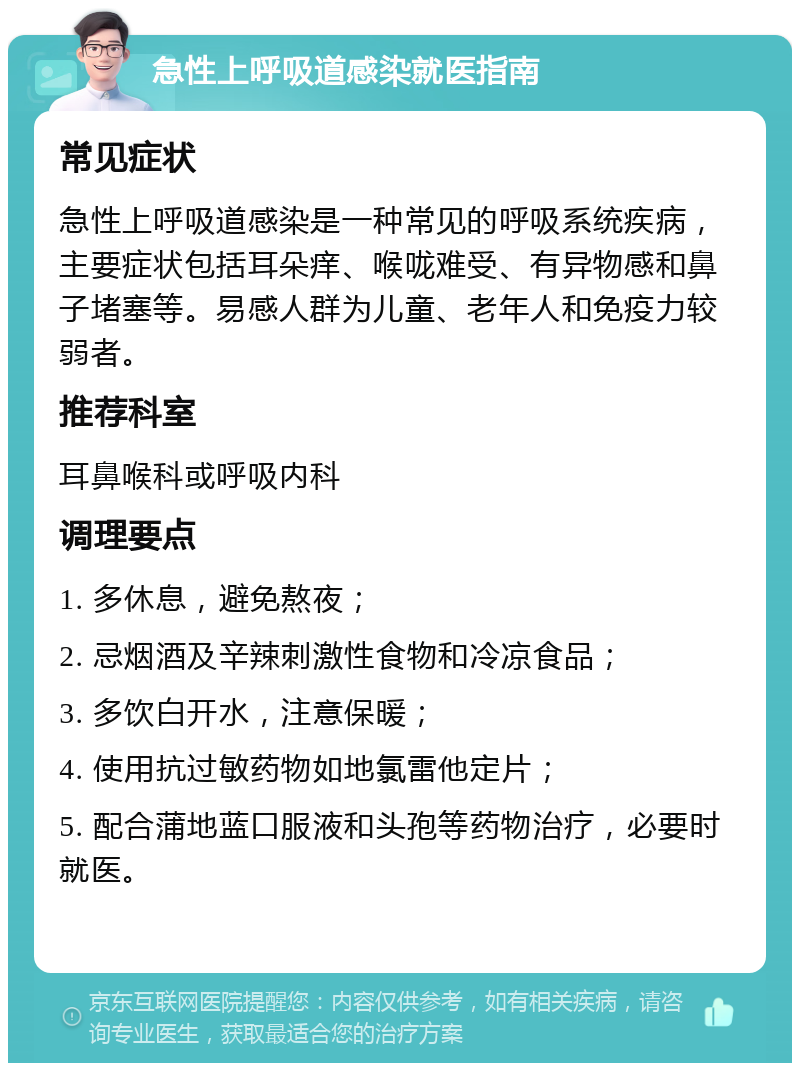 急性上呼吸道感染就医指南 常见症状 急性上呼吸道感染是一种常见的呼吸系统疾病，主要症状包括耳朵痒、喉咙难受、有异物感和鼻子堵塞等。易感人群为儿童、老年人和免疫力较弱者。 推荐科室 耳鼻喉科或呼吸内科 调理要点 1. 多休息，避免熬夜； 2. 忌烟酒及辛辣刺激性食物和冷凉食品； 3. 多饮白开水，注意保暖； 4. 使用抗过敏药物如地氯雷他定片； 5. 配合蒲地蓝口服液和头孢等药物治疗，必要时就医。