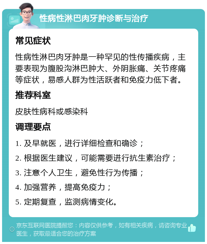 性病性淋巴肉牙肿诊断与治疗 常见症状 性病性淋巴肉牙肿是一种罕见的性传播疾病，主要表现为腹股沟淋巴肿大、外阴胀痛、关节疼痛等症状，易感人群为性活跃者和免疫力低下者。 推荐科室 皮肤性病科或感染科 调理要点 1. 及早就医，进行详细检查和确诊； 2. 根据医生建议，可能需要进行抗生素治疗； 3. 注意个人卫生，避免性行为传播； 4. 加强营养，提高免疫力； 5. 定期复查，监测病情变化。