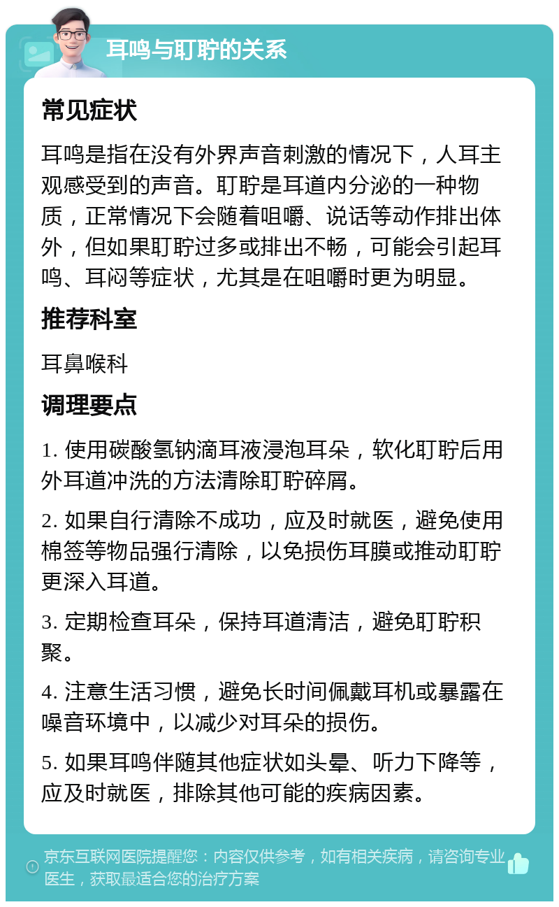 耳鸣与耵聍的关系 常见症状 耳鸣是指在没有外界声音刺激的情况下，人耳主观感受到的声音。耵聍是耳道内分泌的一种物质，正常情况下会随着咀嚼、说话等动作排出体外，但如果耵聍过多或排出不畅，可能会引起耳鸣、耳闷等症状，尤其是在咀嚼时更为明显。 推荐科室 耳鼻喉科 调理要点 1. 使用碳酸氢钠滴耳液浸泡耳朵，软化耵聍后用外耳道冲洗的方法清除耵聍碎屑。 2. 如果自行清除不成功，应及时就医，避免使用棉签等物品强行清除，以免损伤耳膜或推动耵聍更深入耳道。 3. 定期检查耳朵，保持耳道清洁，避免耵聍积聚。 4. 注意生活习惯，避免长时间佩戴耳机或暴露在噪音环境中，以减少对耳朵的损伤。 5. 如果耳鸣伴随其他症状如头晕、听力下降等，应及时就医，排除其他可能的疾病因素。