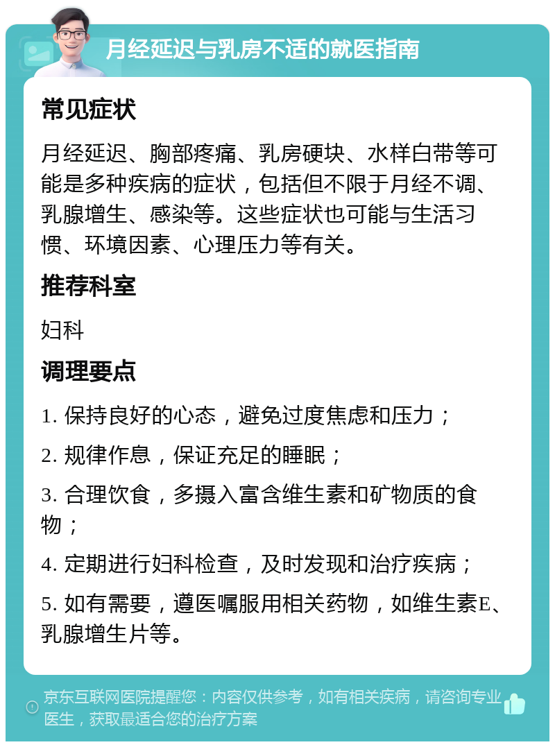 月经延迟与乳房不适的就医指南 常见症状 月经延迟、胸部疼痛、乳房硬块、水样白带等可能是多种疾病的症状，包括但不限于月经不调、乳腺增生、感染等。这些症状也可能与生活习惯、环境因素、心理压力等有关。 推荐科室 妇科 调理要点 1. 保持良好的心态，避免过度焦虑和压力； 2. 规律作息，保证充足的睡眠； 3. 合理饮食，多摄入富含维生素和矿物质的食物； 4. 定期进行妇科检查，及时发现和治疗疾病； 5. 如有需要，遵医嘱服用相关药物，如维生素E、乳腺增生片等。