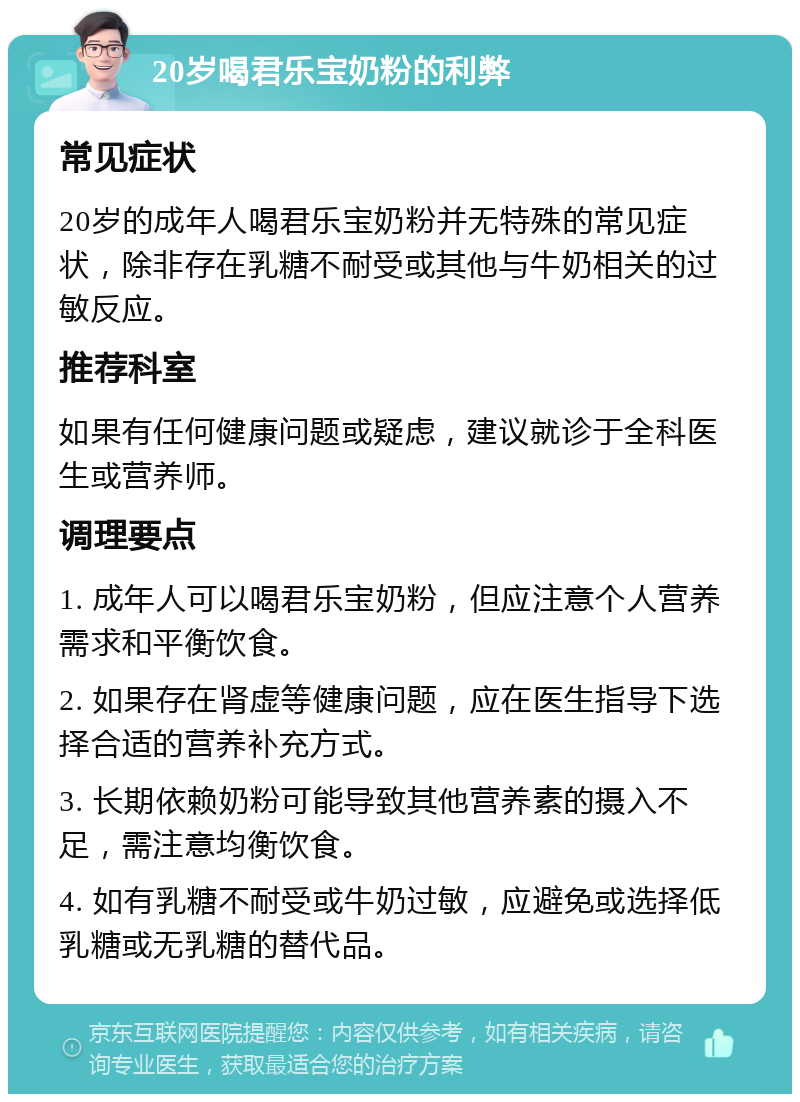 20岁喝君乐宝奶粉的利弊 常见症状 20岁的成年人喝君乐宝奶粉并无特殊的常见症状，除非存在乳糖不耐受或其他与牛奶相关的过敏反应。 推荐科室 如果有任何健康问题或疑虑，建议就诊于全科医生或营养师。 调理要点 1. 成年人可以喝君乐宝奶粉，但应注意个人营养需求和平衡饮食。 2. 如果存在肾虚等健康问题，应在医生指导下选择合适的营养补充方式。 3. 长期依赖奶粉可能导致其他营养素的摄入不足，需注意均衡饮食。 4. 如有乳糖不耐受或牛奶过敏，应避免或选择低乳糖或无乳糖的替代品。