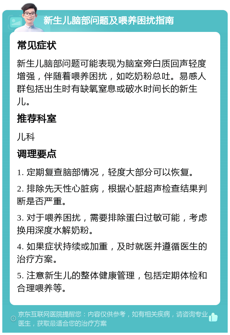 新生儿脑部问题及喂养困扰指南 常见症状 新生儿脑部问题可能表现为脑室旁白质回声轻度增强，伴随着喂养困扰，如吃奶粉总吐。易感人群包括出生时有缺氧窒息或破水时间长的新生儿。 推荐科室 儿科 调理要点 1. 定期复查脑部情况，轻度大部分可以恢复。 2. 排除先天性心脏病，根据心脏超声检查结果判断是否严重。 3. 对于喂养困扰，需要排除蛋白过敏可能，考虑换用深度水解奶粉。 4. 如果症状持续或加重，及时就医并遵循医生的治疗方案。 5. 注意新生儿的整体健康管理，包括定期体检和合理喂养等。