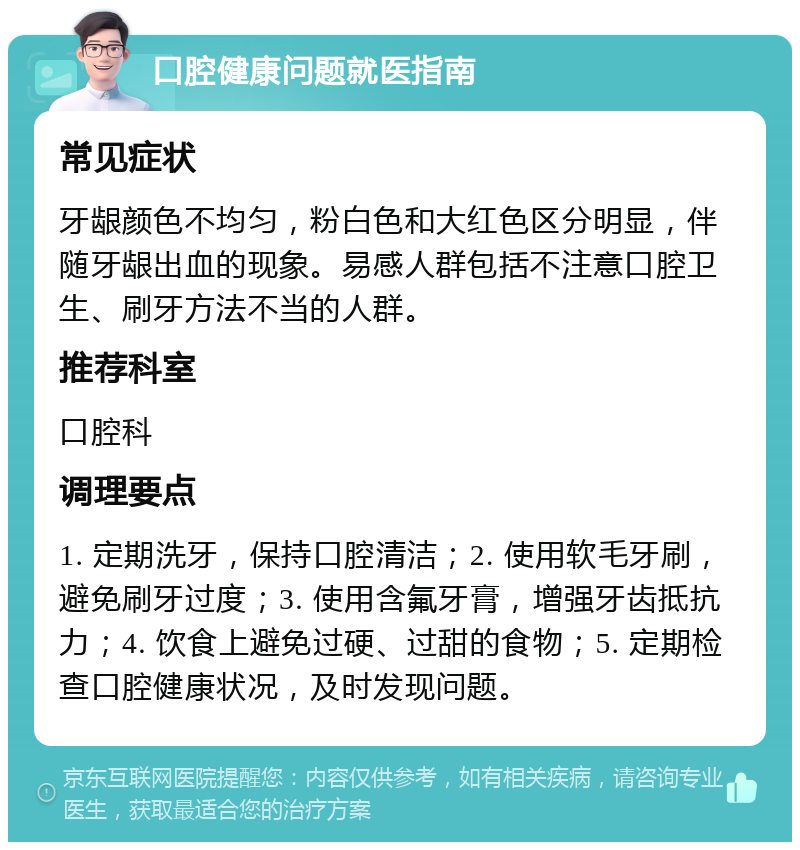 口腔健康问题就医指南 常见症状 牙龈颜色不均匀，粉白色和大红色区分明显，伴随牙龈出血的现象。易感人群包括不注意口腔卫生、刷牙方法不当的人群。 推荐科室 口腔科 调理要点 1. 定期洗牙，保持口腔清洁；2. 使用软毛牙刷，避免刷牙过度；3. 使用含氟牙膏，增强牙齿抵抗力；4. 饮食上避免过硬、过甜的食物；5. 定期检查口腔健康状况，及时发现问题。