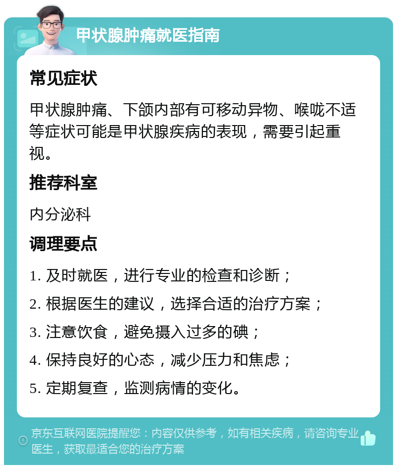 甲状腺肿痛就医指南 常见症状 甲状腺肿痛、下颌内部有可移动异物、喉咙不适等症状可能是甲状腺疾病的表现，需要引起重视。 推荐科室 内分泌科 调理要点 1. 及时就医，进行专业的检查和诊断； 2. 根据医生的建议，选择合适的治疗方案； 3. 注意饮食，避免摄入过多的碘； 4. 保持良好的心态，减少压力和焦虑； 5. 定期复查，监测病情的变化。