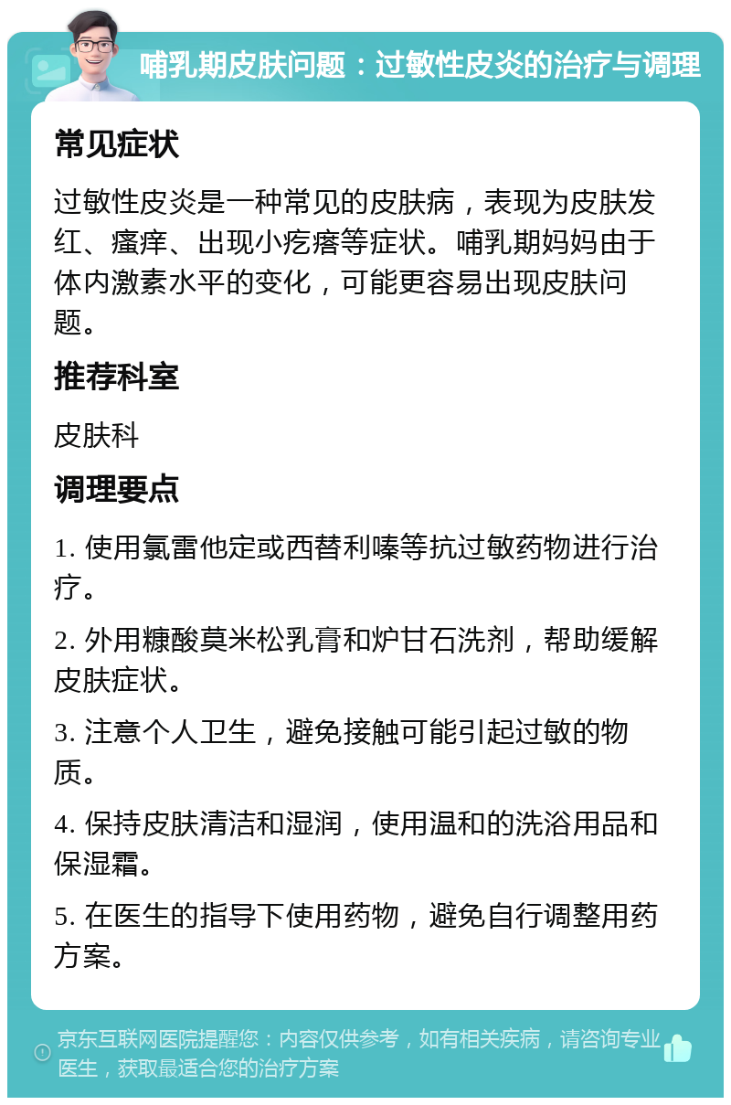 哺乳期皮肤问题：过敏性皮炎的治疗与调理 常见症状 过敏性皮炎是一种常见的皮肤病，表现为皮肤发红、瘙痒、出现小疙瘩等症状。哺乳期妈妈由于体内激素水平的变化，可能更容易出现皮肤问题。 推荐科室 皮肤科 调理要点 1. 使用氯雷他定或西替利嗪等抗过敏药物进行治疗。 2. 外用糠酸莫米松乳膏和炉甘石洗剂，帮助缓解皮肤症状。 3. 注意个人卫生，避免接触可能引起过敏的物质。 4. 保持皮肤清洁和湿润，使用温和的洗浴用品和保湿霜。 5. 在医生的指导下使用药物，避免自行调整用药方案。