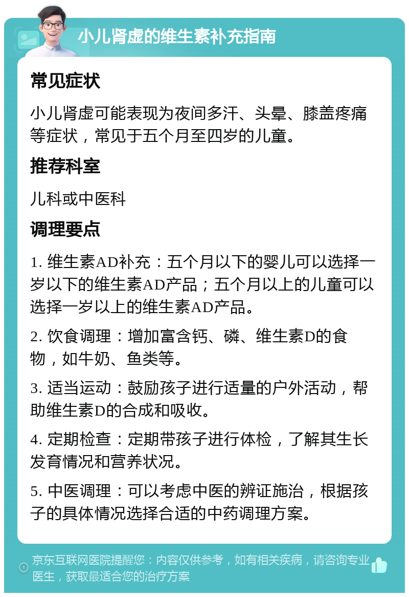 小儿肾虚的维生素补充指南 常见症状 小儿肾虚可能表现为夜间多汗、头晕、膝盖疼痛等症状，常见于五个月至四岁的儿童。 推荐科室 儿科或中医科 调理要点 1. 维生素AD补充：五个月以下的婴儿可以选择一岁以下的维生素AD产品；五个月以上的儿童可以选择一岁以上的维生素AD产品。 2. 饮食调理：增加富含钙、磷、维生素D的食物，如牛奶、鱼类等。 3. 适当运动：鼓励孩子进行适量的户外活动，帮助维生素D的合成和吸收。 4. 定期检查：定期带孩子进行体检，了解其生长发育情况和营养状况。 5. 中医调理：可以考虑中医的辨证施治，根据孩子的具体情况选择合适的中药调理方案。