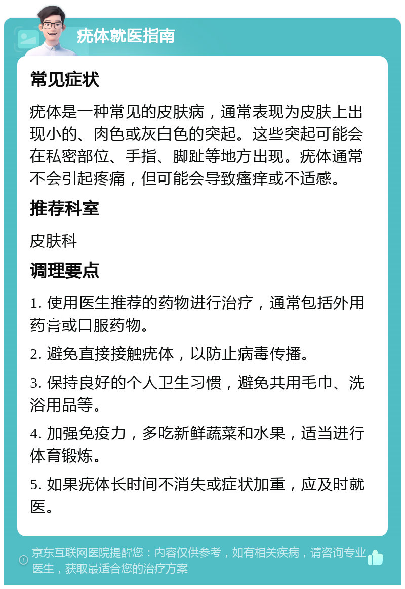 疣体就医指南 常见症状 疣体是一种常见的皮肤病，通常表现为皮肤上出现小的、肉色或灰白色的突起。这些突起可能会在私密部位、手指、脚趾等地方出现。疣体通常不会引起疼痛，但可能会导致瘙痒或不适感。 推荐科室 皮肤科 调理要点 1. 使用医生推荐的药物进行治疗，通常包括外用药膏或口服药物。 2. 避免直接接触疣体，以防止病毒传播。 3. 保持良好的个人卫生习惯，避免共用毛巾、洗浴用品等。 4. 加强免疫力，多吃新鲜蔬菜和水果，适当进行体育锻炼。 5. 如果疣体长时间不消失或症状加重，应及时就医。