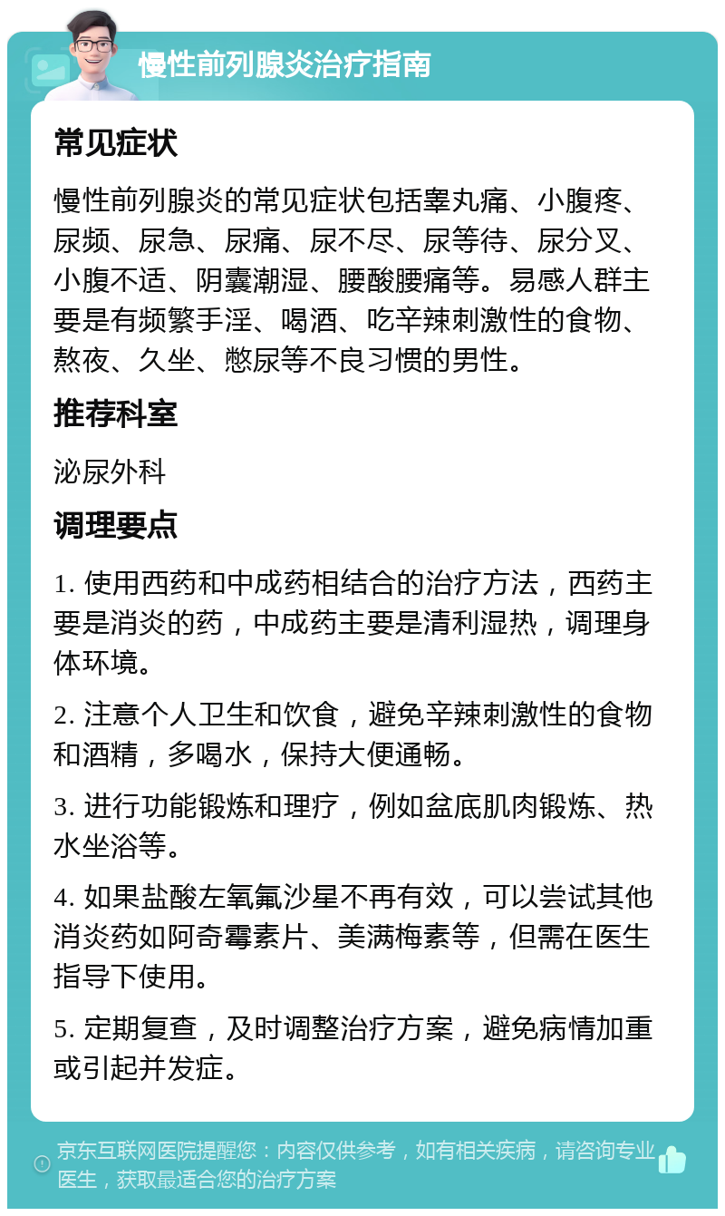 慢性前列腺炎治疗指南 常见症状 慢性前列腺炎的常见症状包括睾丸痛、小腹疼、尿频、尿急、尿痛、尿不尽、尿等待、尿分叉、小腹不适、阴囊潮湿、腰酸腰痛等。易感人群主要是有频繁手淫、喝酒、吃辛辣刺激性的食物、熬夜、久坐、憋尿等不良习惯的男性。 推荐科室 泌尿外科 调理要点 1. 使用西药和中成药相结合的治疗方法，西药主要是消炎的药，中成药主要是清利湿热，调理身体环境。 2. 注意个人卫生和饮食，避免辛辣刺激性的食物和酒精，多喝水，保持大便通畅。 3. 进行功能锻炼和理疗，例如盆底肌肉锻炼、热水坐浴等。 4. 如果盐酸左氧氟沙星不再有效，可以尝试其他消炎药如阿奇霉素片、美满梅素等，但需在医生指导下使用。 5. 定期复查，及时调整治疗方案，避免病情加重或引起并发症。