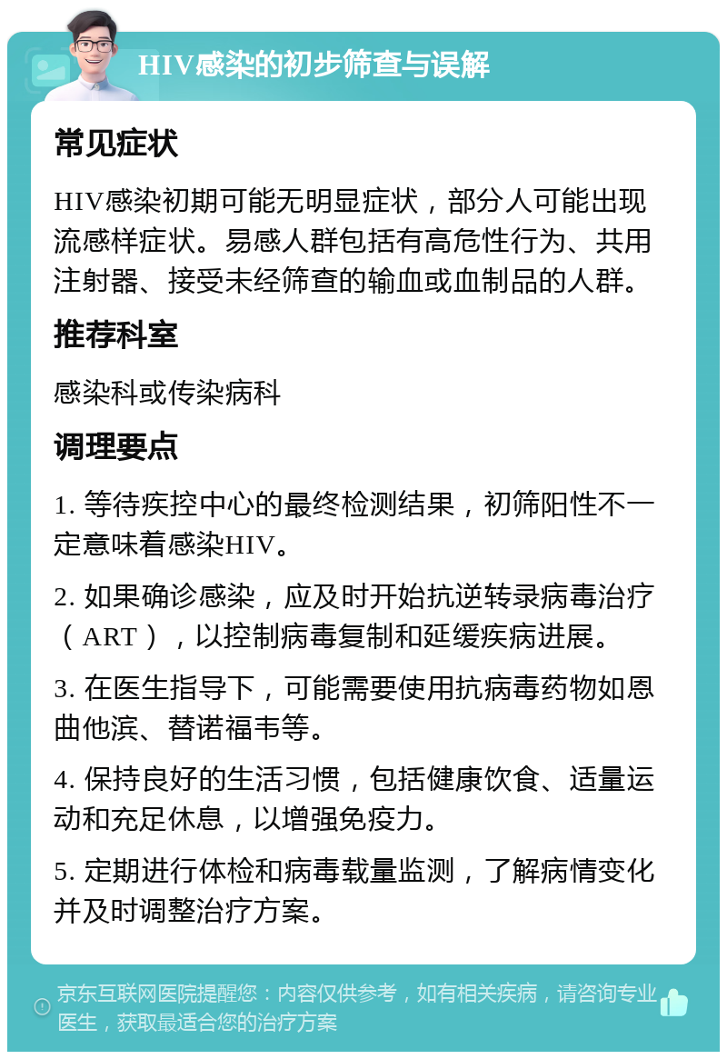 HIV感染的初步筛查与误解 常见症状 HIV感染初期可能无明显症状，部分人可能出现流感样症状。易感人群包括有高危性行为、共用注射器、接受未经筛查的输血或血制品的人群。 推荐科室 感染科或传染病科 调理要点 1. 等待疾控中心的最终检测结果，初筛阳性不一定意味着感染HIV。 2. 如果确诊感染，应及时开始抗逆转录病毒治疗（ART），以控制病毒复制和延缓疾病进展。 3. 在医生指导下，可能需要使用抗病毒药物如恩曲他滨、替诺福韦等。 4. 保持良好的生活习惯，包括健康饮食、适量运动和充足休息，以增强免疫力。 5. 定期进行体检和病毒载量监测，了解病情变化并及时调整治疗方案。