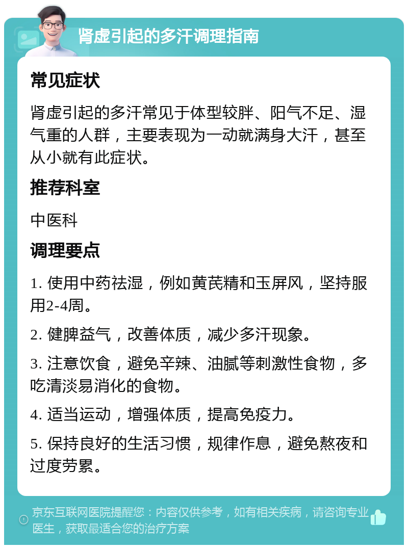 肾虚引起的多汗调理指南 常见症状 肾虚引起的多汗常见于体型较胖、阳气不足、湿气重的人群，主要表现为一动就满身大汗，甚至从小就有此症状。 推荐科室 中医科 调理要点 1. 使用中药祛湿，例如黄芪精和玉屏风，坚持服用2-4周。 2. 健脾益气，改善体质，减少多汗现象。 3. 注意饮食，避免辛辣、油腻等刺激性食物，多吃清淡易消化的食物。 4. 适当运动，增强体质，提高免疫力。 5. 保持良好的生活习惯，规律作息，避免熬夜和过度劳累。