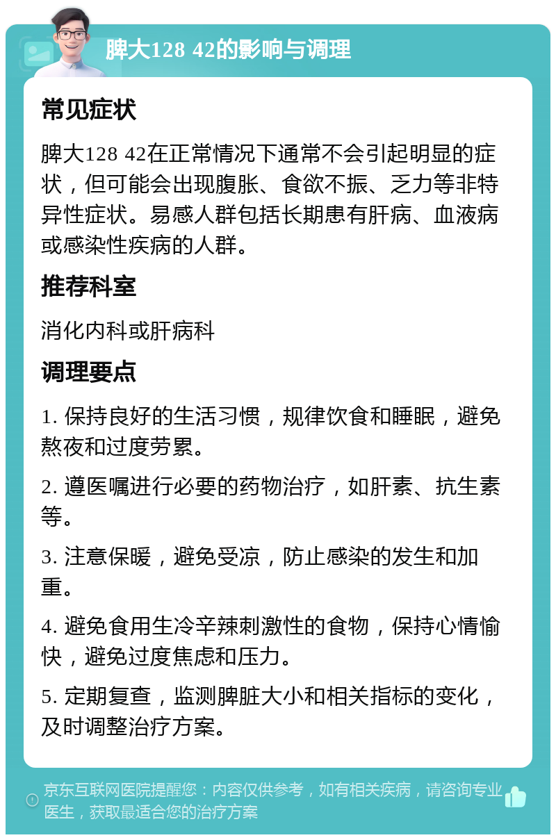 脾大128 42的影响与调理 常见症状 脾大128 42在正常情况下通常不会引起明显的症状，但可能会出现腹胀、食欲不振、乏力等非特异性症状。易感人群包括长期患有肝病、血液病或感染性疾病的人群。 推荐科室 消化内科或肝病科 调理要点 1. 保持良好的生活习惯，规律饮食和睡眠，避免熬夜和过度劳累。 2. 遵医嘱进行必要的药物治疗，如肝素、抗生素等。 3. 注意保暖，避免受凉，防止感染的发生和加重。 4. 避免食用生冷辛辣刺激性的食物，保持心情愉快，避免过度焦虑和压力。 5. 定期复查，监测脾脏大小和相关指标的变化，及时调整治疗方案。