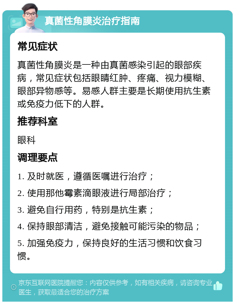 真菌性角膜炎治疗指南 常见症状 真菌性角膜炎是一种由真菌感染引起的眼部疾病，常见症状包括眼睛红肿、疼痛、视力模糊、眼部异物感等。易感人群主要是长期使用抗生素或免疫力低下的人群。 推荐科室 眼科 调理要点 1. 及时就医，遵循医嘱进行治疗； 2. 使用那他霉素滴眼液进行局部治疗； 3. 避免自行用药，特别是抗生素； 4. 保持眼部清洁，避免接触可能污染的物品； 5. 加强免疫力，保持良好的生活习惯和饮食习惯。