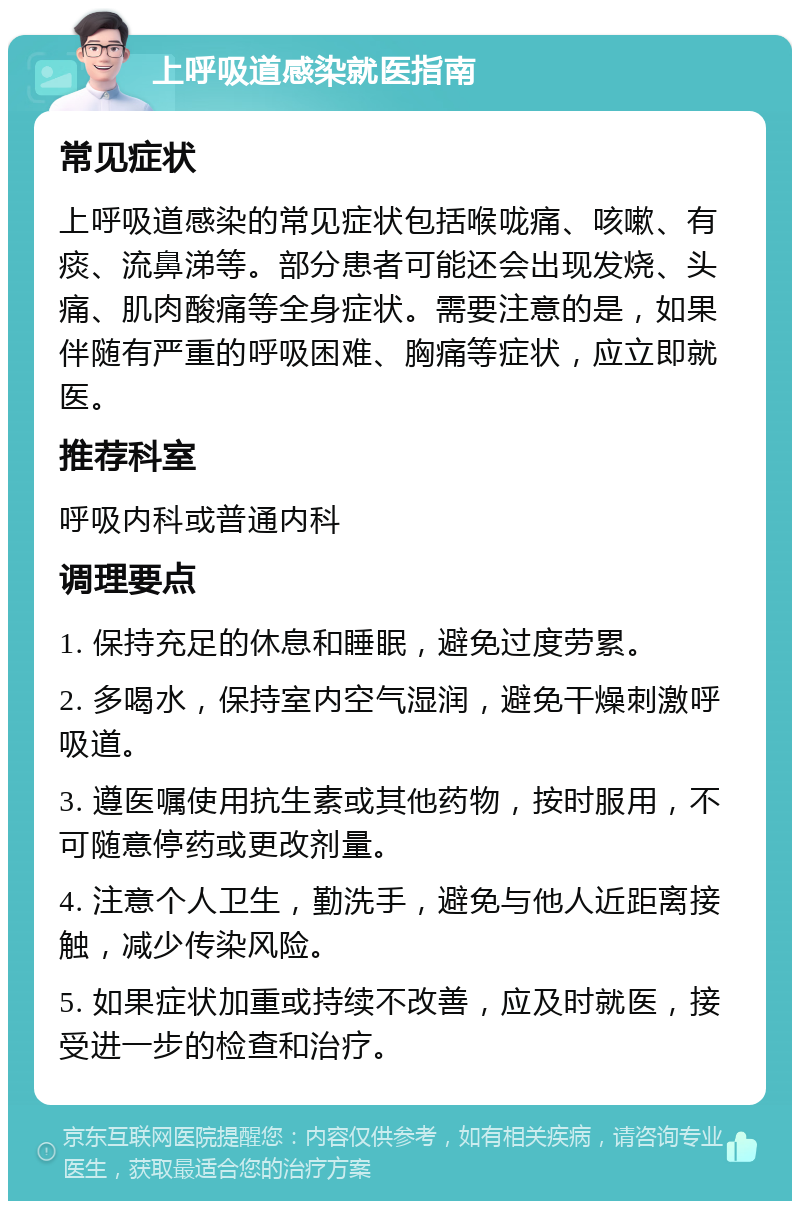 上呼吸道感染就医指南 常见症状 上呼吸道感染的常见症状包括喉咙痛、咳嗽、有痰、流鼻涕等。部分患者可能还会出现发烧、头痛、肌肉酸痛等全身症状。需要注意的是，如果伴随有严重的呼吸困难、胸痛等症状，应立即就医。 推荐科室 呼吸内科或普通内科 调理要点 1. 保持充足的休息和睡眠，避免过度劳累。 2. 多喝水，保持室内空气湿润，避免干燥刺激呼吸道。 3. 遵医嘱使用抗生素或其他药物，按时服用，不可随意停药或更改剂量。 4. 注意个人卫生，勤洗手，避免与他人近距离接触，减少传染风险。 5. 如果症状加重或持续不改善，应及时就医，接受进一步的检查和治疗。