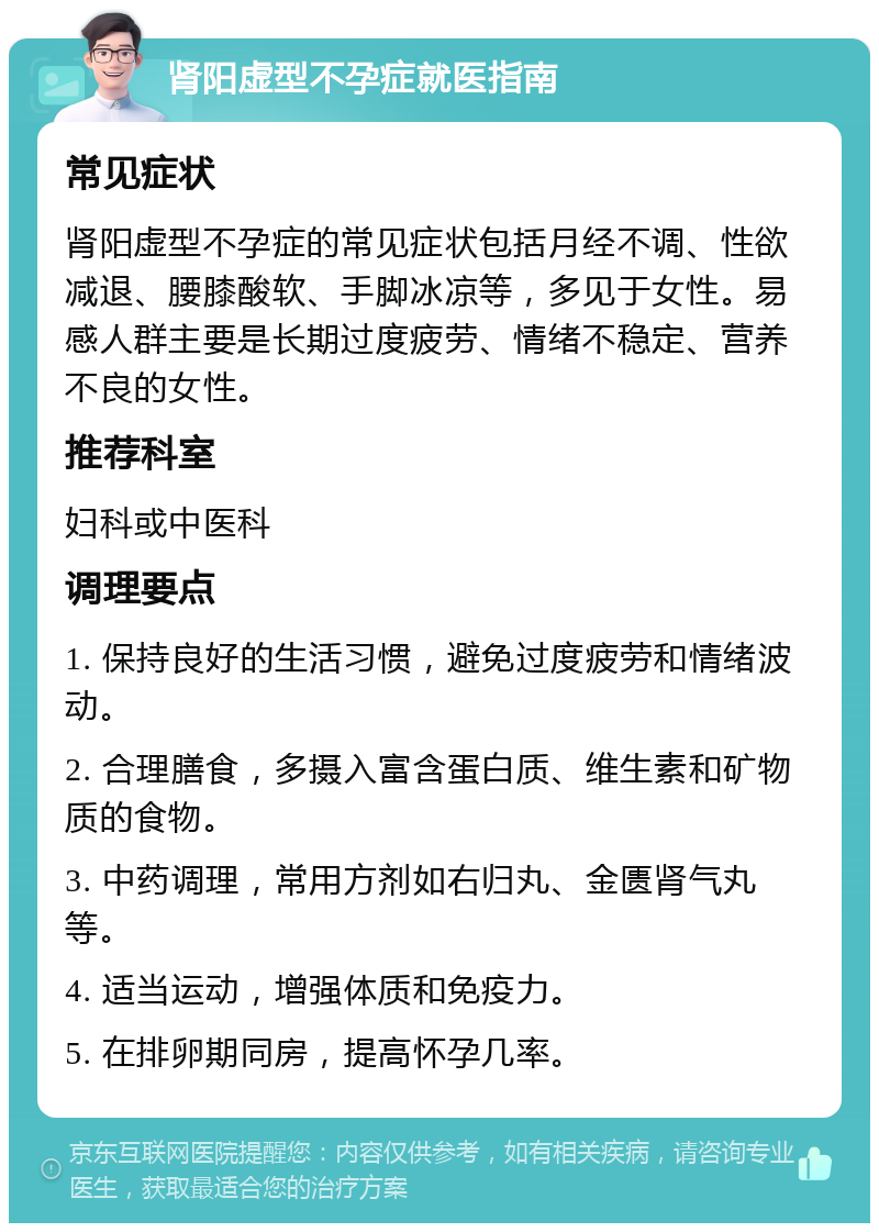 肾阳虚型不孕症就医指南 常见症状 肾阳虚型不孕症的常见症状包括月经不调、性欲减退、腰膝酸软、手脚冰凉等，多见于女性。易感人群主要是长期过度疲劳、情绪不稳定、营养不良的女性。 推荐科室 妇科或中医科 调理要点 1. 保持良好的生活习惯，避免过度疲劳和情绪波动。 2. 合理膳食，多摄入富含蛋白质、维生素和矿物质的食物。 3. 中药调理，常用方剂如右归丸、金匮肾气丸等。 4. 适当运动，增强体质和免疫力。 5. 在排卵期同房，提高怀孕几率。