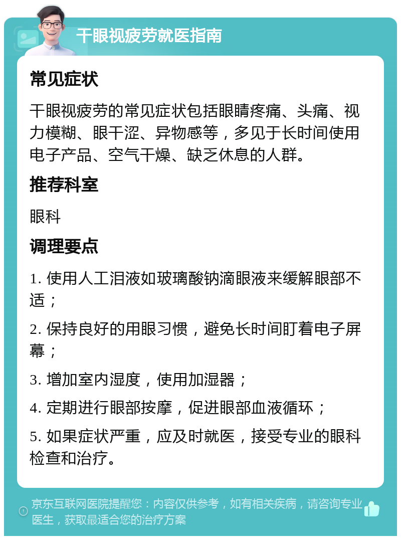 干眼视疲劳就医指南 常见症状 干眼视疲劳的常见症状包括眼睛疼痛、头痛、视力模糊、眼干涩、异物感等，多见于长时间使用电子产品、空气干燥、缺乏休息的人群。 推荐科室 眼科 调理要点 1. 使用人工泪液如玻璃酸钠滴眼液来缓解眼部不适； 2. 保持良好的用眼习惯，避免长时间盯着电子屏幕； 3. 增加室内湿度，使用加湿器； 4. 定期进行眼部按摩，促进眼部血液循环； 5. 如果症状严重，应及时就医，接受专业的眼科检查和治疗。