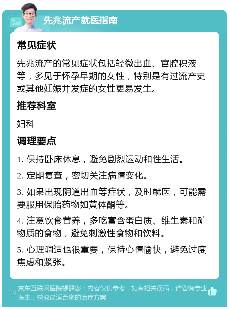 先兆流产就医指南 常见症状 先兆流产的常见症状包括轻微出血、宫腔积液等，多见于怀孕早期的女性，特别是有过流产史或其他妊娠并发症的女性更易发生。 推荐科室 妇科 调理要点 1. 保持卧床休息，避免剧烈运动和性生活。 2. 定期复查，密切关注病情变化。 3. 如果出现阴道出血等症状，及时就医，可能需要服用保胎药物如黄体酮等。 4. 注意饮食营养，多吃富含蛋白质、维生素和矿物质的食物，避免刺激性食物和饮料。 5. 心理调适也很重要，保持心情愉快，避免过度焦虑和紧张。