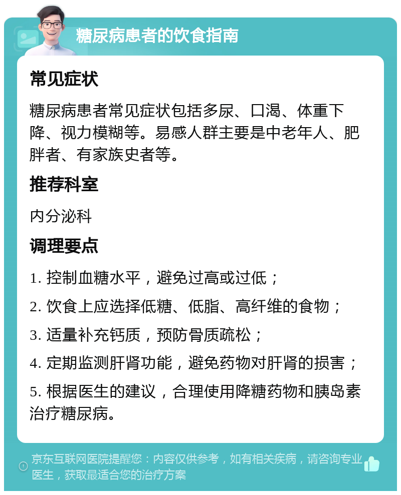 糖尿病患者的饮食指南 常见症状 糖尿病患者常见症状包括多尿、口渴、体重下降、视力模糊等。易感人群主要是中老年人、肥胖者、有家族史者等。 推荐科室 内分泌科 调理要点 1. 控制血糖水平，避免过高或过低； 2. 饮食上应选择低糖、低脂、高纤维的食物； 3. 适量补充钙质，预防骨质疏松； 4. 定期监测肝肾功能，避免药物对肝肾的损害； 5. 根据医生的建议，合理使用降糖药物和胰岛素治疗糖尿病。