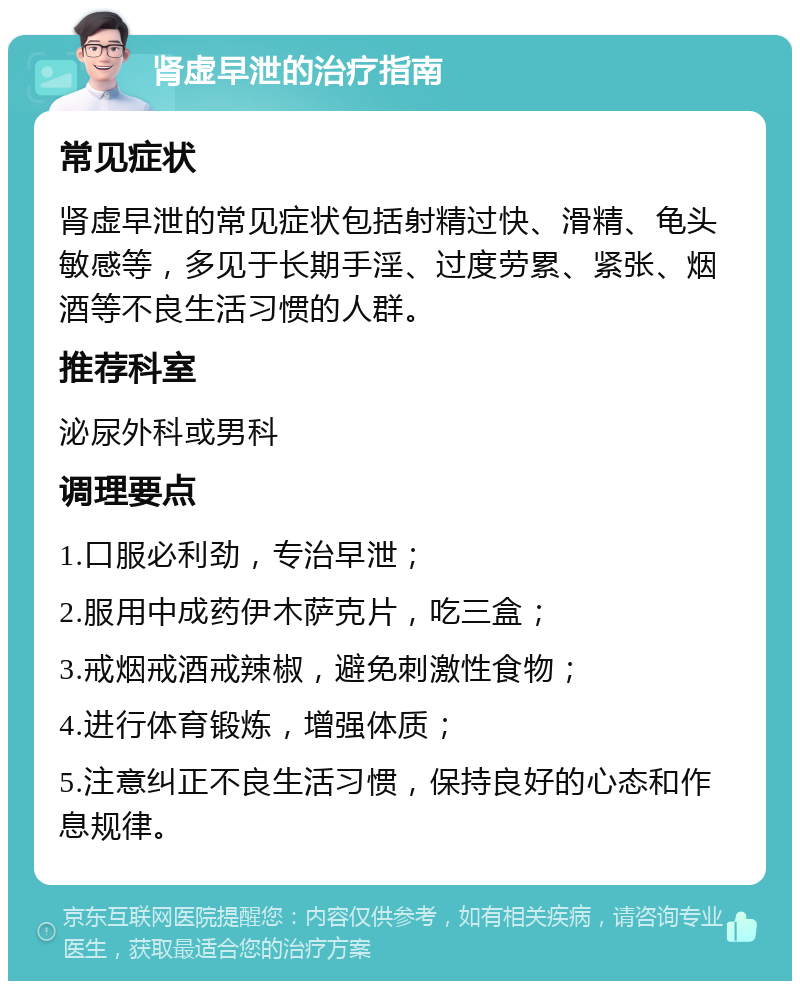 肾虚早泄的治疗指南 常见症状 肾虚早泄的常见症状包括射精过快、滑精、龟头敏感等，多见于长期手淫、过度劳累、紧张、烟酒等不良生活习惯的人群。 推荐科室 泌尿外科或男科 调理要点 1.口服必利劲，专治早泄； 2.服用中成药伊木萨克片，吃三盒； 3.戒烟戒酒戒辣椒，避免刺激性食物； 4.进行体育锻炼，增强体质； 5.注意纠正不良生活习惯，保持良好的心态和作息规律。