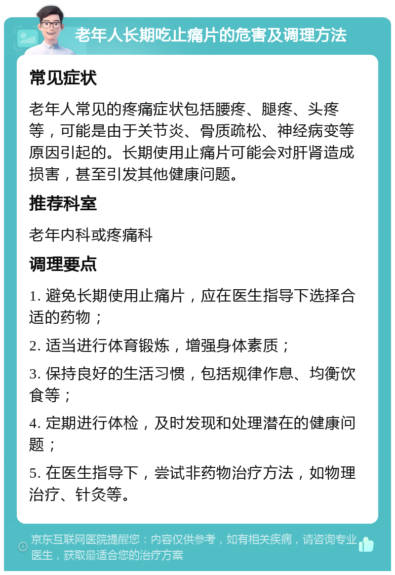 老年人长期吃止痛片的危害及调理方法 常见症状 老年人常见的疼痛症状包括腰疼、腿疼、头疼等，可能是由于关节炎、骨质疏松、神经病变等原因引起的。长期使用止痛片可能会对肝肾造成损害，甚至引发其他健康问题。 推荐科室 老年内科或疼痛科 调理要点 1. 避免长期使用止痛片，应在医生指导下选择合适的药物； 2. 适当进行体育锻炼，增强身体素质； 3. 保持良好的生活习惯，包括规律作息、均衡饮食等； 4. 定期进行体检，及时发现和处理潜在的健康问题； 5. 在医生指导下，尝试非药物治疗方法，如物理治疗、针灸等。