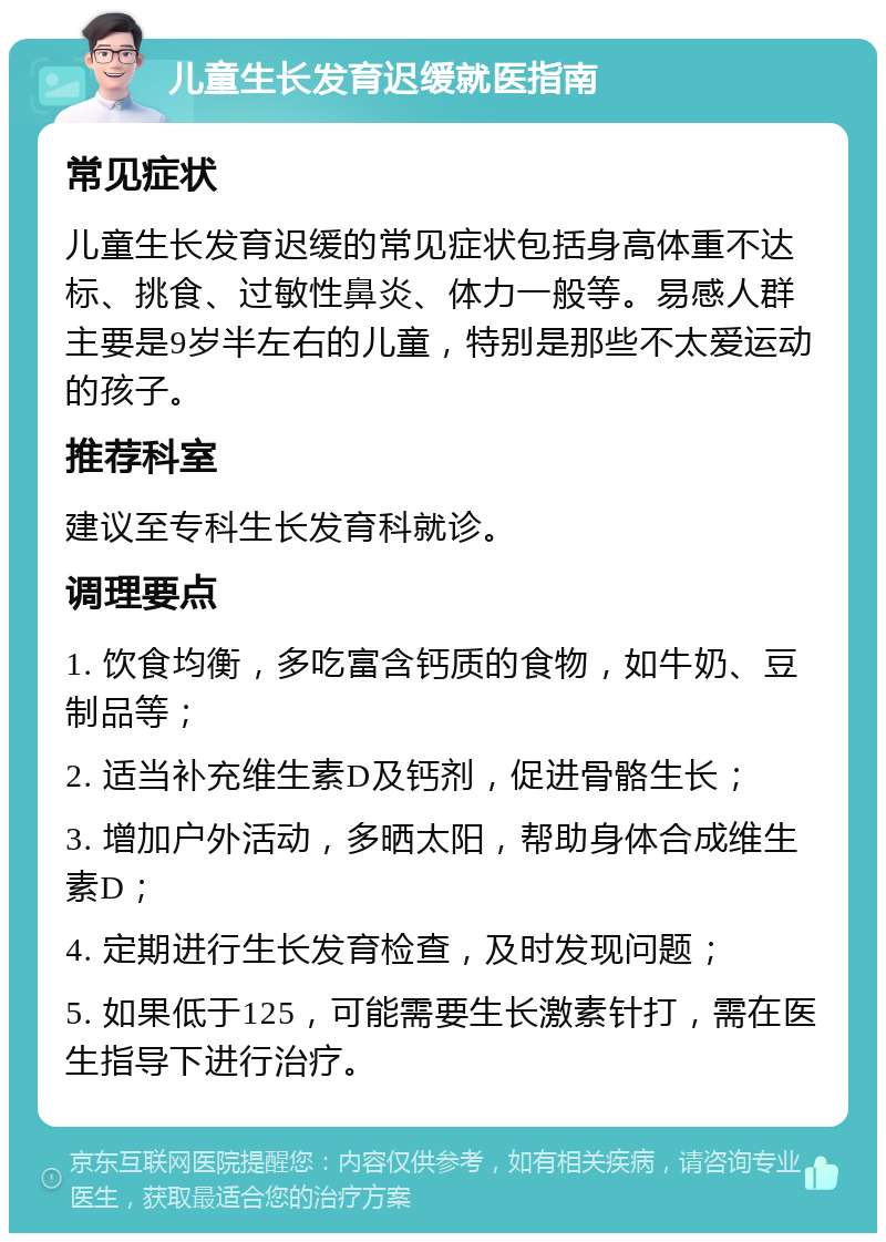 儿童生长发育迟缓就医指南 常见症状 儿童生长发育迟缓的常见症状包括身高体重不达标、挑食、过敏性鼻炎、体力一般等。易感人群主要是9岁半左右的儿童，特别是那些不太爱运动的孩子。 推荐科室 建议至专科生长发育科就诊。 调理要点 1. 饮食均衡，多吃富含钙质的食物，如牛奶、豆制品等； 2. 适当补充维生素D及钙剂，促进骨骼生长； 3. 增加户外活动，多晒太阳，帮助身体合成维生素D； 4. 定期进行生长发育检查，及时发现问题； 5. 如果低于125，可能需要生长激素针打，需在医生指导下进行治疗。