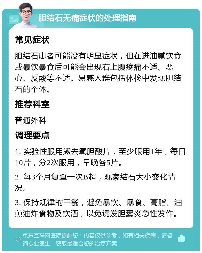 胆结石无痛症状的处理指南 常见症状 胆结石患者可能没有明显症状，但在进油腻饮食或暴饮暴食后可能会出现右上腹疼痛不适、恶心、反酸等不适。易感人群包括体检中发现胆结石的个体。 推荐科室 普通外科 调理要点 1. 实验性服用熊去氧胆酸片，至少服用1年，每日10片，分2次服用，早晚各5片。 2. 每3个月复查一次B超，观察结石大小变化情况。 3. 保持规律的三餐，避免暴饮、暴食、高脂、油煎油炸食物及饮酒，以免诱发胆囊炎急性发作。