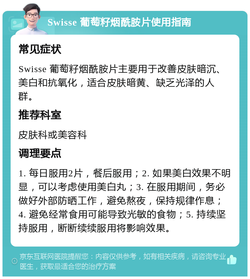 Swisse 葡萄籽烟酰胺片使用指南 常见症状 Swisse 葡萄籽烟酰胺片主要用于改善皮肤暗沉、美白和抗氧化，适合皮肤暗黄、缺乏光泽的人群。 推荐科室 皮肤科或美容科 调理要点 1. 每日服用2片，餐后服用；2. 如果美白效果不明显，可以考虑使用美白丸；3. 在服用期间，务必做好外部防晒工作，避免熬夜，保持规律作息；4. 避免经常食用可能导致光敏的食物；5. 持续坚持服用，断断续续服用将影响效果。