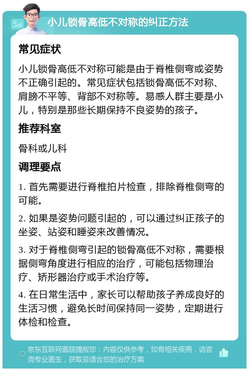 小儿锁骨高低不对称的纠正方法 常见症状 小儿锁骨高低不对称可能是由于脊椎侧弯或姿势不正确引起的。常见症状包括锁骨高低不对称、肩膀不平等、背部不对称等。易感人群主要是小儿，特别是那些长期保持不良姿势的孩子。 推荐科室 骨科或儿科 调理要点 1. 首先需要进行脊椎拍片检查，排除脊椎侧弯的可能。 2. 如果是姿势问题引起的，可以通过纠正孩子的坐姿、站姿和睡姿来改善情况。 3. 对于脊椎侧弯引起的锁骨高低不对称，需要根据侧弯角度进行相应的治疗，可能包括物理治疗、矫形器治疗或手术治疗等。 4. 在日常生活中，家长可以帮助孩子养成良好的生活习惯，避免长时间保持同一姿势，定期进行体检和检查。