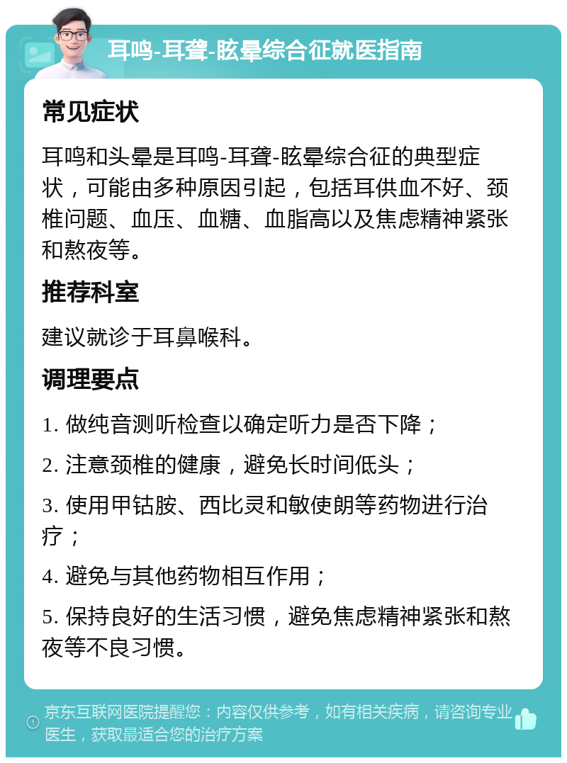 耳鸣-耳聋-眩晕综合征就医指南 常见症状 耳鸣和头晕是耳鸣-耳聋-眩晕综合征的典型症状，可能由多种原因引起，包括耳供血不好、颈椎问题、血压、血糖、血脂高以及焦虑精神紧张和熬夜等。 推荐科室 建议就诊于耳鼻喉科。 调理要点 1. 做纯音测听检查以确定听力是否下降； 2. 注意颈椎的健康，避免长时间低头； 3. 使用甲钴胺、西比灵和敏使朗等药物进行治疗； 4. 避免与其他药物相互作用； 5. 保持良好的生活习惯，避免焦虑精神紧张和熬夜等不良习惯。