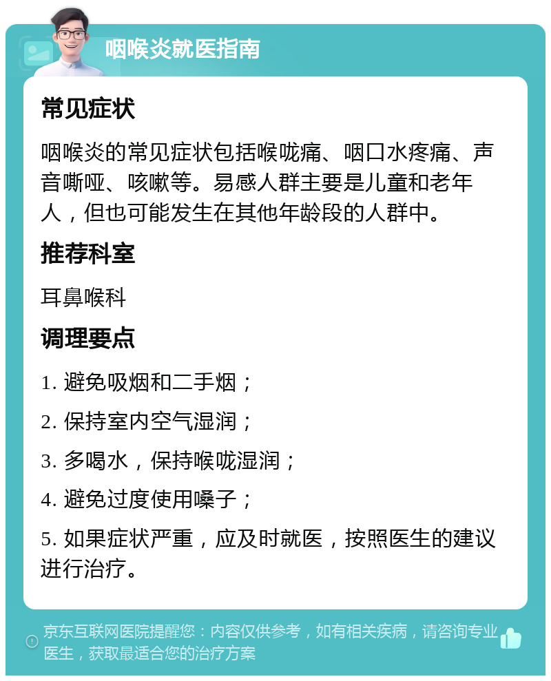 咽喉炎就医指南 常见症状 咽喉炎的常见症状包括喉咙痛、咽口水疼痛、声音嘶哑、咳嗽等。易感人群主要是儿童和老年人，但也可能发生在其他年龄段的人群中。 推荐科室 耳鼻喉科 调理要点 1. 避免吸烟和二手烟； 2. 保持室内空气湿润； 3. 多喝水，保持喉咙湿润； 4. 避免过度使用嗓子； 5. 如果症状严重，应及时就医，按照医生的建议进行治疗。