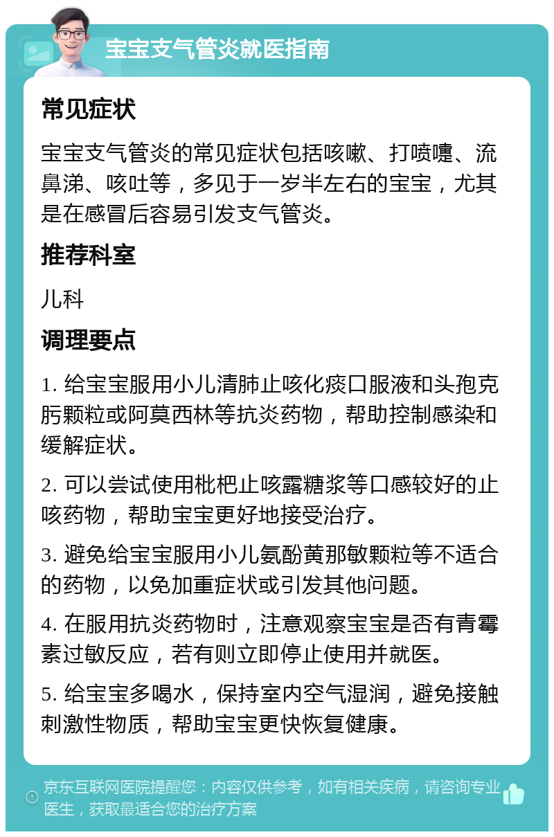 宝宝支气管炎就医指南 常见症状 宝宝支气管炎的常见症状包括咳嗽、打喷嚏、流鼻涕、咳吐等，多见于一岁半左右的宝宝，尤其是在感冒后容易引发支气管炎。 推荐科室 儿科 调理要点 1. 给宝宝服用小儿清肺止咳化痰口服液和头孢克肟颗粒或阿莫西林等抗炎药物，帮助控制感染和缓解症状。 2. 可以尝试使用枇杷止咳露糖浆等口感较好的止咳药物，帮助宝宝更好地接受治疗。 3. 避免给宝宝服用小儿氨酚黄那敏颗粒等不适合的药物，以免加重症状或引发其他问题。 4. 在服用抗炎药物时，注意观察宝宝是否有青霉素过敏反应，若有则立即停止使用并就医。 5. 给宝宝多喝水，保持室内空气湿润，避免接触刺激性物质，帮助宝宝更快恢复健康。