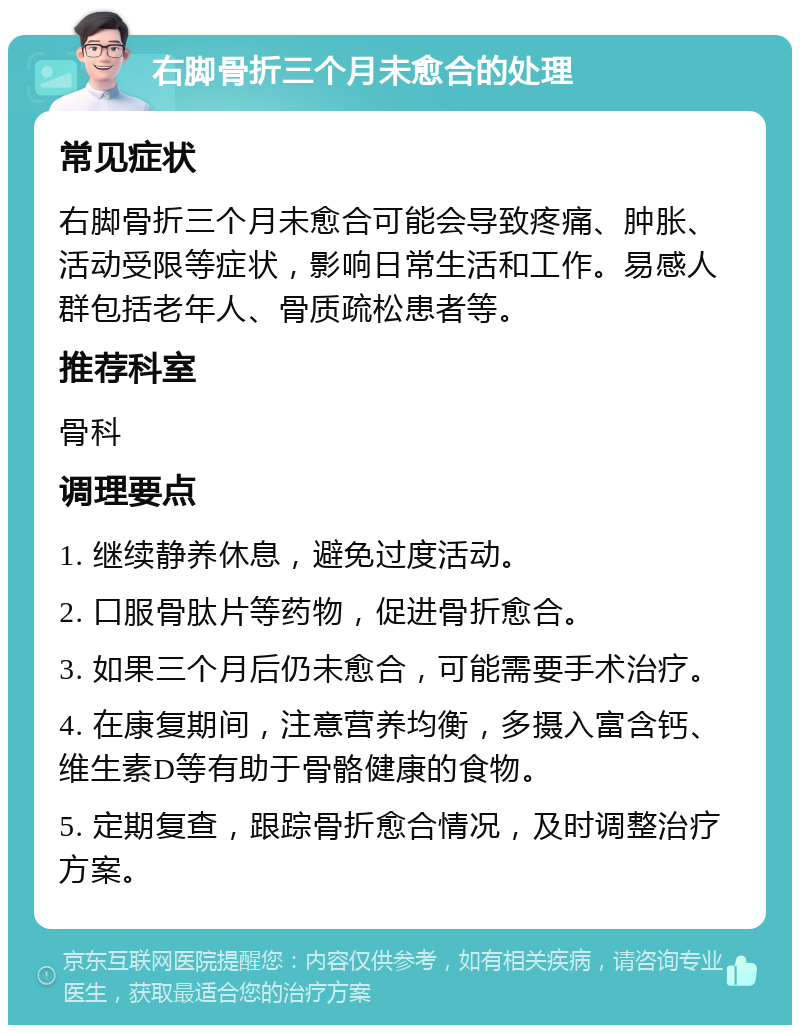 右脚骨折三个月未愈合的处理 常见症状 右脚骨折三个月未愈合可能会导致疼痛、肿胀、活动受限等症状，影响日常生活和工作。易感人群包括老年人、骨质疏松患者等。 推荐科室 骨科 调理要点 1. 继续静养休息，避免过度活动。 2. 口服骨肽片等药物，促进骨折愈合。 3. 如果三个月后仍未愈合，可能需要手术治疗。 4. 在康复期间，注意营养均衡，多摄入富含钙、维生素D等有助于骨骼健康的食物。 5. 定期复查，跟踪骨折愈合情况，及时调整治疗方案。