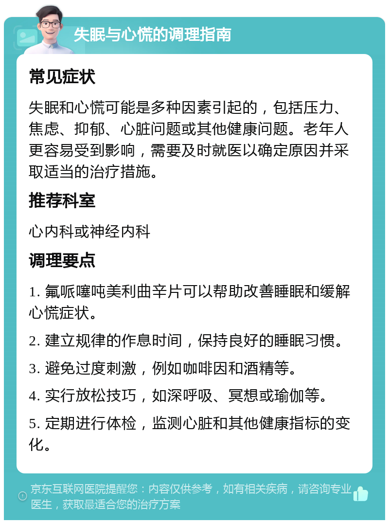 失眠与心慌的调理指南 常见症状 失眠和心慌可能是多种因素引起的，包括压力、焦虑、抑郁、心脏问题或其他健康问题。老年人更容易受到影响，需要及时就医以确定原因并采取适当的治疗措施。 推荐科室 心内科或神经内科 调理要点 1. 氟哌噻吨美利曲辛片可以帮助改善睡眠和缓解心慌症状。 2. 建立规律的作息时间，保持良好的睡眠习惯。 3. 避免过度刺激，例如咖啡因和酒精等。 4. 实行放松技巧，如深呼吸、冥想或瑜伽等。 5. 定期进行体检，监测心脏和其他健康指标的变化。