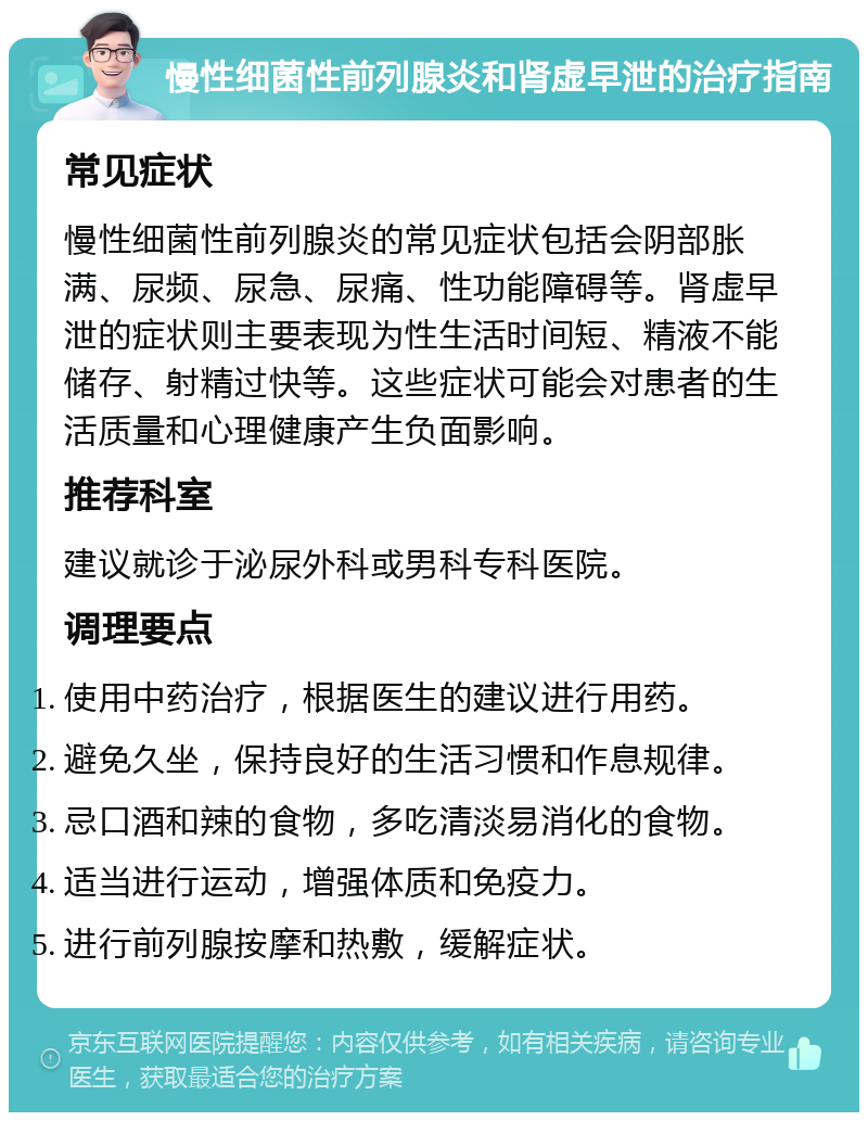 慢性细菌性前列腺炎和肾虚早泄的治疗指南 常见症状 慢性细菌性前列腺炎的常见症状包括会阴部胀满、尿频、尿急、尿痛、性功能障碍等。肾虚早泄的症状则主要表现为性生活时间短、精液不能储存、射精过快等。这些症状可能会对患者的生活质量和心理健康产生负面影响。 推荐科室 建议就诊于泌尿外科或男科专科医院。 调理要点 使用中药治疗，根据医生的建议进行用药。 避免久坐，保持良好的生活习惯和作息规律。 忌口酒和辣的食物，多吃清淡易消化的食物。 适当进行运动，增强体质和免疫力。 进行前列腺按摩和热敷，缓解症状。