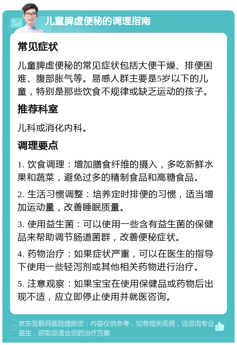 儿童脾虚便秘的调理指南 常见症状 儿童脾虚便秘的常见症状包括大便干燥、排便困难、腹部胀气等。易感人群主要是5岁以下的儿童，特别是那些饮食不规律或缺乏运动的孩子。 推荐科室 儿科或消化内科。 调理要点 1. 饮食调理：增加膳食纤维的摄入，多吃新鲜水果和蔬菜，避免过多的精制食品和高糖食品。 2. 生活习惯调整：培养定时排便的习惯，适当增加运动量，改善睡眠质量。 3. 使用益生菌：可以使用一些含有益生菌的保健品来帮助调节肠道菌群，改善便秘症状。 4. 药物治疗：如果症状严重，可以在医生的指导下使用一些轻泻剂或其他相关药物进行治疗。 5. 注意观察：如果宝宝在使用保健品或药物后出现不适，应立即停止使用并就医咨询。