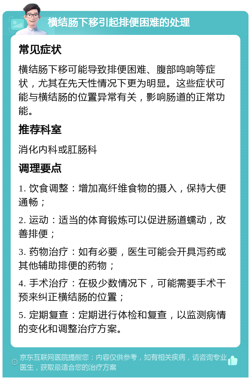 横结肠下移引起排便困难的处理 常见症状 横结肠下移可能导致排便困难、腹部鸣响等症状，尤其在先天性情况下更为明显。这些症状可能与横结肠的位置异常有关，影响肠道的正常功能。 推荐科室 消化内科或肛肠科 调理要点 1. 饮食调整：增加高纤维食物的摄入，保持大便通畅； 2. 运动：适当的体育锻炼可以促进肠道蠕动，改善排便； 3. 药物治疗：如有必要，医生可能会开具泻药或其他辅助排便的药物； 4. 手术治疗：在极少数情况下，可能需要手术干预来纠正横结肠的位置； 5. 定期复查：定期进行体检和复查，以监测病情的变化和调整治疗方案。