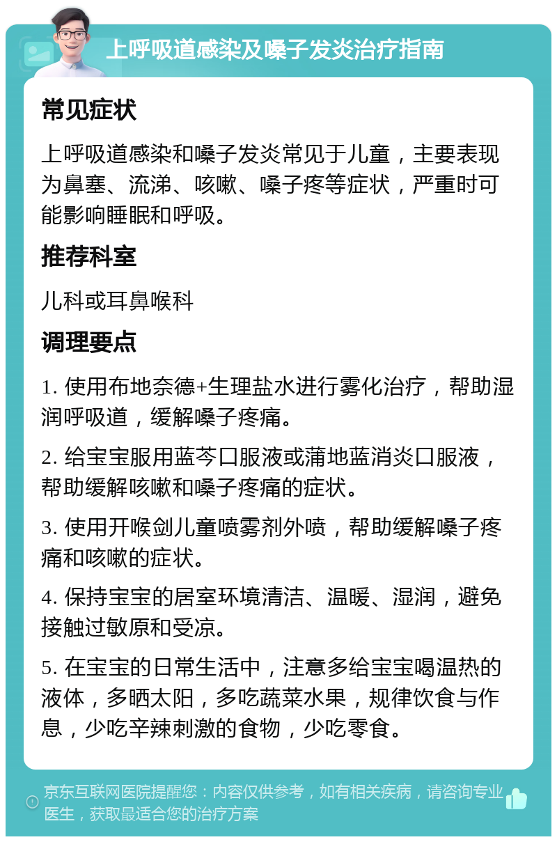 上呼吸道感染及嗓子发炎治疗指南 常见症状 上呼吸道感染和嗓子发炎常见于儿童，主要表现为鼻塞、流涕、咳嗽、嗓子疼等症状，严重时可能影响睡眠和呼吸。 推荐科室 儿科或耳鼻喉科 调理要点 1. 使用布地奈德+生理盐水进行雾化治疗，帮助湿润呼吸道，缓解嗓子疼痛。 2. 给宝宝服用蓝芩口服液或蒲地蓝消炎口服液，帮助缓解咳嗽和嗓子疼痛的症状。 3. 使用开喉剑儿童喷雾剂外喷，帮助缓解嗓子疼痛和咳嗽的症状。 4. 保持宝宝的居室环境清洁、温暖、湿润，避免接触过敏原和受凉。 5. 在宝宝的日常生活中，注意多给宝宝喝温热的液体，多晒太阳，多吃蔬菜水果，规律饮食与作息，少吃辛辣刺激的食物，少吃零食。