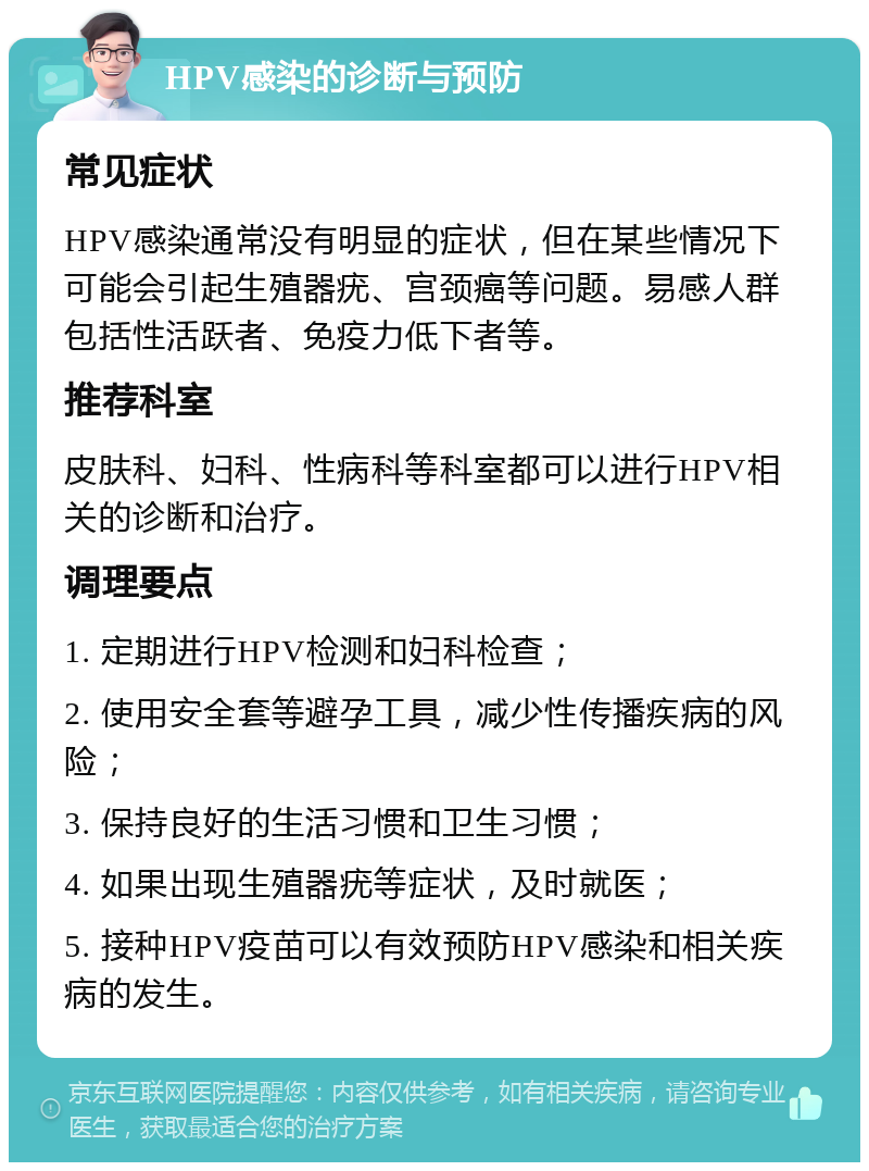 HPV感染的诊断与预防 常见症状 HPV感染通常没有明显的症状，但在某些情况下可能会引起生殖器疣、宫颈癌等问题。易感人群包括性活跃者、免疫力低下者等。 推荐科室 皮肤科、妇科、性病科等科室都可以进行HPV相关的诊断和治疗。 调理要点 1. 定期进行HPV检测和妇科检查； 2. 使用安全套等避孕工具，减少性传播疾病的风险； 3. 保持良好的生活习惯和卫生习惯； 4. 如果出现生殖器疣等症状，及时就医； 5. 接种HPV疫苗可以有效预防HPV感染和相关疾病的发生。