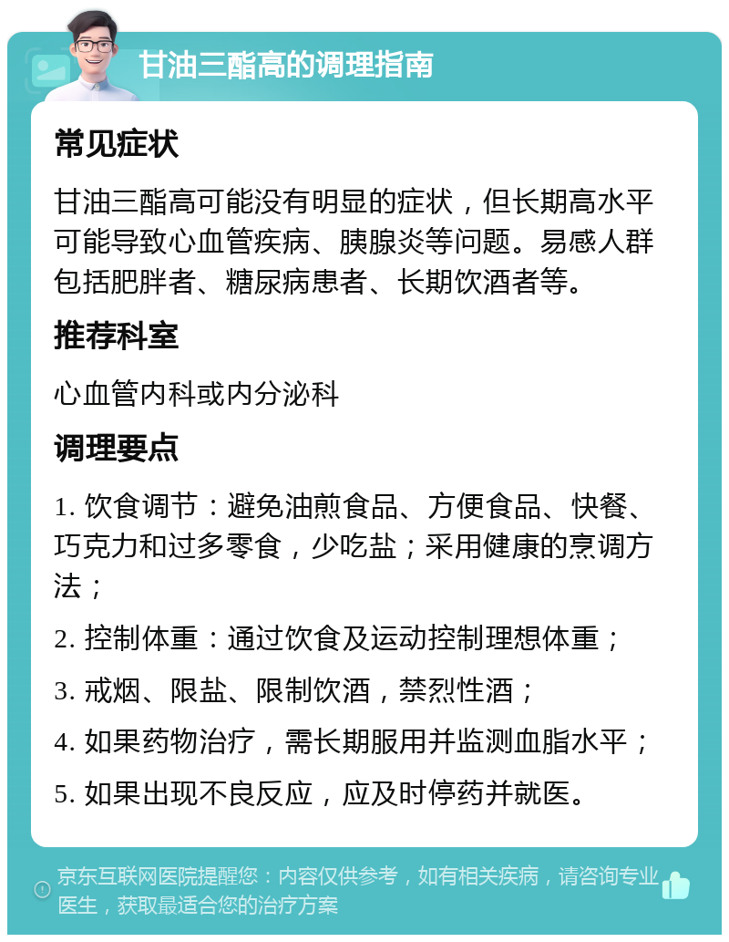 甘油三酯高的调理指南 常见症状 甘油三酯高可能没有明显的症状，但长期高水平可能导致心血管疾病、胰腺炎等问题。易感人群包括肥胖者、糖尿病患者、长期饮酒者等。 推荐科室 心血管内科或内分泌科 调理要点 1. 饮食调节：避免油煎食品、方便食品、快餐、巧克力和过多零食，少吃盐；采用健康的烹调方法； 2. 控制体重：通过饮食及运动控制理想体重； 3. 戒烟、限盐、限制饮酒，禁烈性酒； 4. 如果药物治疗，需长期服用并监测血脂水平； 5. 如果出现不良反应，应及时停药并就医。