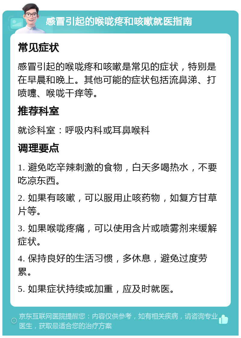 感冒引起的喉咙疼和咳嗽就医指南 常见症状 感冒引起的喉咙疼和咳嗽是常见的症状，特别是在早晨和晚上。其他可能的症状包括流鼻涕、打喷嚏、喉咙干痒等。 推荐科室 就诊科室：呼吸内科或耳鼻喉科 调理要点 1. 避免吃辛辣刺激的食物，白天多喝热水，不要吃凉东西。 2. 如果有咳嗽，可以服用止咳药物，如复方甘草片等。 3. 如果喉咙疼痛，可以使用含片或喷雾剂来缓解症状。 4. 保持良好的生活习惯，多休息，避免过度劳累。 5. 如果症状持续或加重，应及时就医。