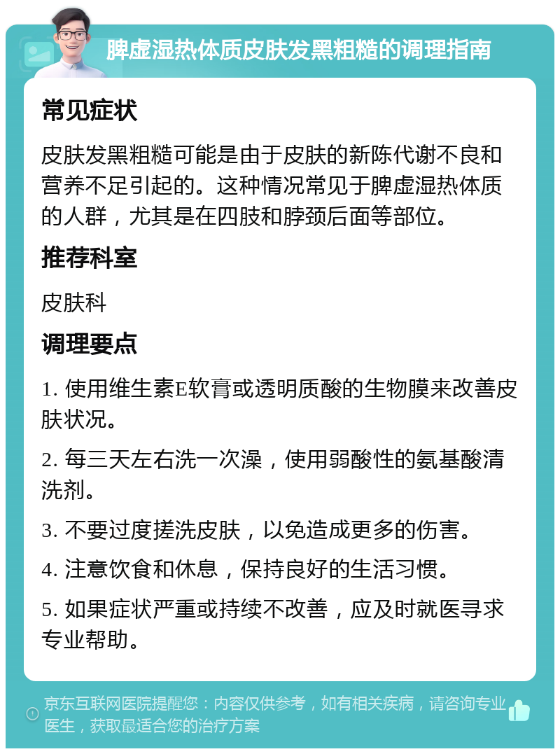 脾虚湿热体质皮肤发黑粗糙的调理指南 常见症状 皮肤发黑粗糙可能是由于皮肤的新陈代谢不良和营养不足引起的。这种情况常见于脾虚湿热体质的人群，尤其是在四肢和脖颈后面等部位。 推荐科室 皮肤科 调理要点 1. 使用维生素E软膏或透明质酸的生物膜来改善皮肤状况。 2. 每三天左右洗一次澡，使用弱酸性的氨基酸清洗剂。 3. 不要过度搓洗皮肤，以免造成更多的伤害。 4. 注意饮食和休息，保持良好的生活习惯。 5. 如果症状严重或持续不改善，应及时就医寻求专业帮助。