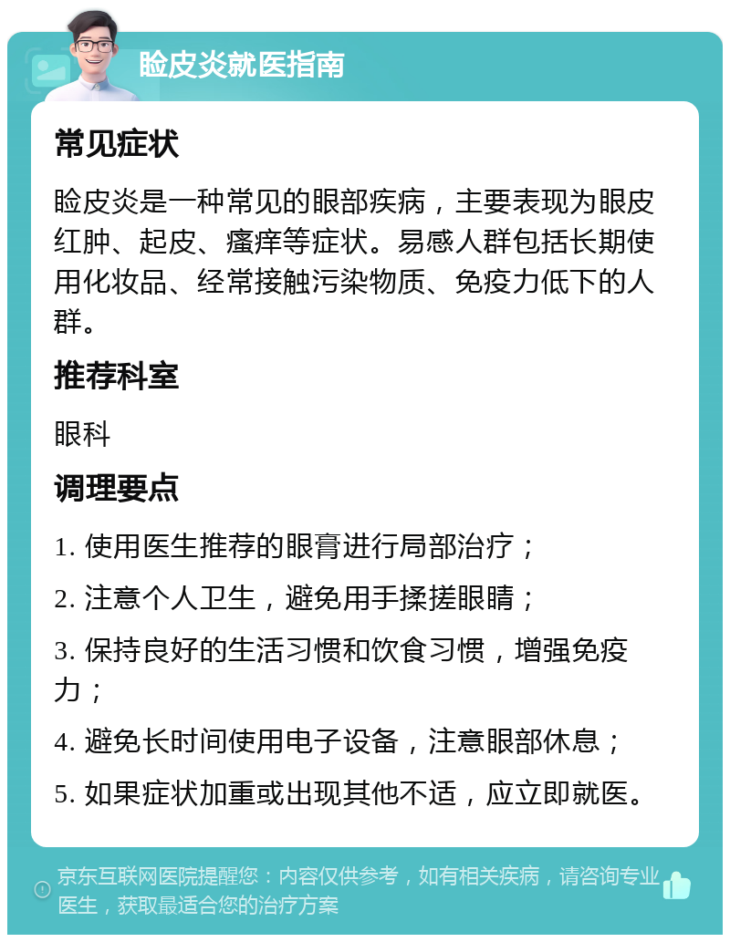 睑皮炎就医指南 常见症状 睑皮炎是一种常见的眼部疾病，主要表现为眼皮红肿、起皮、瘙痒等症状。易感人群包括长期使用化妆品、经常接触污染物质、免疫力低下的人群。 推荐科室 眼科 调理要点 1. 使用医生推荐的眼膏进行局部治疗； 2. 注意个人卫生，避免用手揉搓眼睛； 3. 保持良好的生活习惯和饮食习惯，增强免疫力； 4. 避免长时间使用电子设备，注意眼部休息； 5. 如果症状加重或出现其他不适，应立即就医。