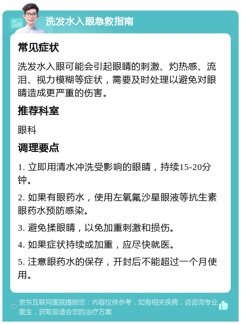 洗发水入眼急救指南 常见症状 洗发水入眼可能会引起眼睛的刺激、灼热感、流泪、视力模糊等症状，需要及时处理以避免对眼睛造成更严重的伤害。 推荐科室 眼科 调理要点 1. 立即用清水冲洗受影响的眼睛，持续15-20分钟。 2. 如果有眼药水，使用左氧氟沙星眼液等抗生素眼药水预防感染。 3. 避免揉眼睛，以免加重刺激和损伤。 4. 如果症状持续或加重，应尽快就医。 5. 注意眼药水的保存，开封后不能超过一个月使用。