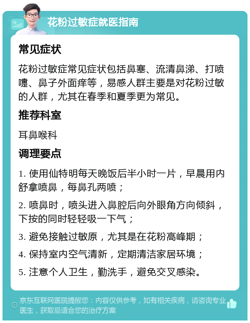 花粉过敏症就医指南 常见症状 花粉过敏症常见症状包括鼻塞、流清鼻涕、打喷嚏、鼻子外面痒等，易感人群主要是对花粉过敏的人群，尤其在春季和夏季更为常见。 推荐科室 耳鼻喉科 调理要点 1. 使用仙特明每天晚饭后半小时一片，早晨用内舒拿喷鼻，每鼻孔两喷； 2. 喷鼻时，喷头进入鼻腔后向外眼角方向倾斜，下按的同时轻轻吸一下气； 3. 避免接触过敏原，尤其是在花粉高峰期； 4. 保持室内空气清新，定期清洁家居环境； 5. 注意个人卫生，勤洗手，避免交叉感染。