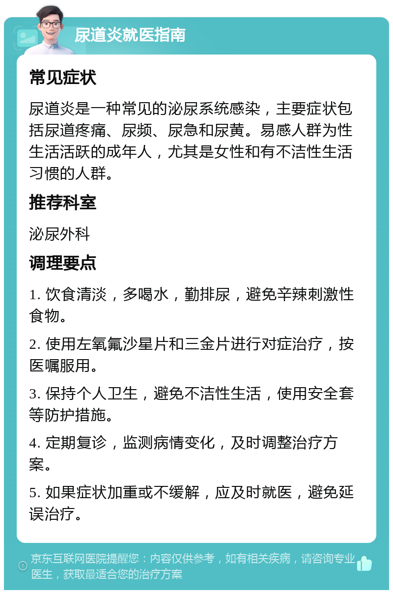 尿道炎就医指南 常见症状 尿道炎是一种常见的泌尿系统感染，主要症状包括尿道疼痛、尿频、尿急和尿黄。易感人群为性生活活跃的成年人，尤其是女性和有不洁性生活习惯的人群。 推荐科室 泌尿外科 调理要点 1. 饮食清淡，多喝水，勤排尿，避免辛辣刺激性食物。 2. 使用左氧氟沙星片和三金片进行对症治疗，按医嘱服用。 3. 保持个人卫生，避免不洁性生活，使用安全套等防护措施。 4. 定期复诊，监测病情变化，及时调整治疗方案。 5. 如果症状加重或不缓解，应及时就医，避免延误治疗。