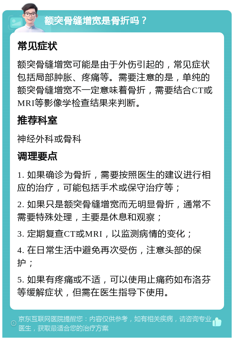 额突骨缝增宽是骨折吗？ 常见症状 额突骨缝增宽可能是由于外伤引起的，常见症状包括局部肿胀、疼痛等。需要注意的是，单纯的额突骨缝增宽不一定意味着骨折，需要结合CT或MRI等影像学检查结果来判断。 推荐科室 神经外科或骨科 调理要点 1. 如果确诊为骨折，需要按照医生的建议进行相应的治疗，可能包括手术或保守治疗等； 2. 如果只是额突骨缝增宽而无明显骨折，通常不需要特殊处理，主要是休息和观察； 3. 定期复查CT或MRI，以监测病情的变化； 4. 在日常生活中避免再次受伤，注意头部的保护； 5. 如果有疼痛或不适，可以使用止痛药如布洛芬等缓解症状，但需在医生指导下使用。