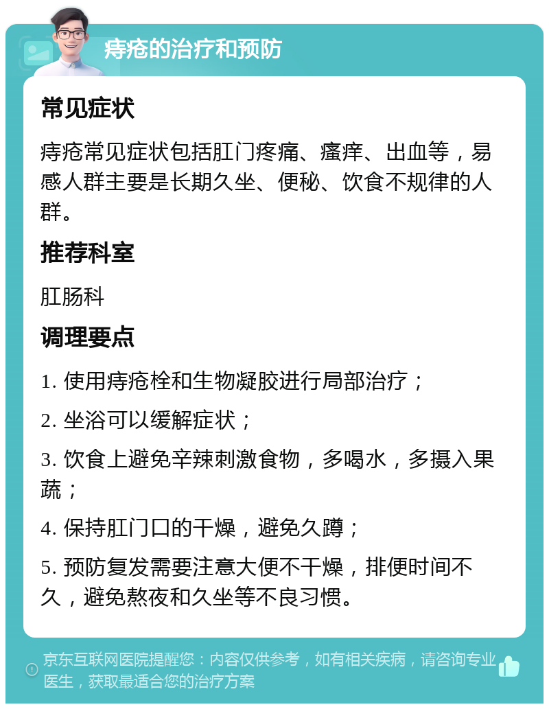 痔疮的治疗和预防 常见症状 痔疮常见症状包括肛门疼痛、瘙痒、出血等，易感人群主要是长期久坐、便秘、饮食不规律的人群。 推荐科室 肛肠科 调理要点 1. 使用痔疮栓和生物凝胶进行局部治疗； 2. 坐浴可以缓解症状； 3. 饮食上避免辛辣刺激食物，多喝水，多摄入果蔬； 4. 保持肛门口的干燥，避免久蹲； 5. 预防复发需要注意大便不干燥，排便时间不久，避免熬夜和久坐等不良习惯。