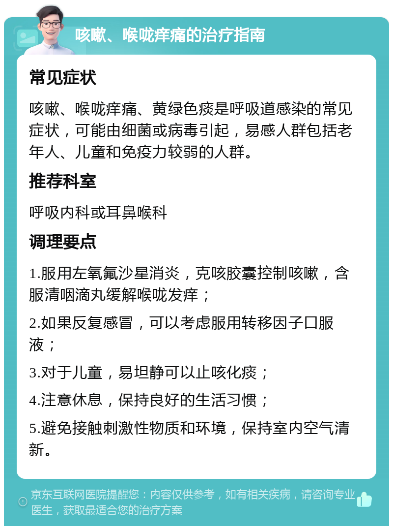 咳嗽、喉咙痒痛的治疗指南 常见症状 咳嗽、喉咙痒痛、黄绿色痰是呼吸道感染的常见症状，可能由细菌或病毒引起，易感人群包括老年人、儿童和免疫力较弱的人群。 推荐科室 呼吸内科或耳鼻喉科 调理要点 1.服用左氧氟沙星消炎，克咳胶囊控制咳嗽，含服清咽滴丸缓解喉咙发痒； 2.如果反复感冒，可以考虑服用转移因子口服液； 3.对于儿童，易坦静可以止咳化痰； 4.注意休息，保持良好的生活习惯； 5.避免接触刺激性物质和环境，保持室内空气清新。